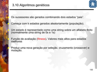 130 
3.10 Algoritmos genéticos 
% Os sucessores são gerados combinando dois estados “pais”. 
% Começa com k estados gerados aleatoriamente (população). 
% Um estado é representado como uma string sobre um alfabeto finito 
(normalmente uma string de 0s e 1s) 
% Função de avaliação (fitness). Valores mais altos para estados 
melhores 
% Produz uma nova geração por seleção, cruzamento (crossover) e 
mutação. 
 