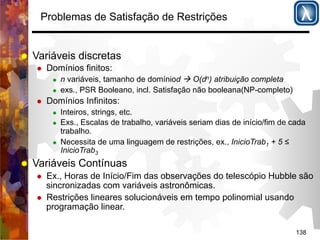 138 
Problemas de Satisfação de Restrições 
% Variáveis discretas 
% Domínios finitos: 
% n variáveis, tamanho de domíniod ! O(dn) atribuição completa 
% exs., PSR Booleano, incl. Satisfação não booleana(NP-completo) 
% Domínios Infinitos: 
% Inteiros, strings, etc. 
% Exs., Escalas de trabalho, variáveis seriam dias de início/fim de cada 
trabalho. 
% Necessita de uma linguagem de restrições, ex., InicioTrab1 + 5 ≤ 
InicioTrab3 
% Variáveis Contínuas 
% Ex., Horas de Início/Fim das observações do telescópio Hubble são 
sincronizadas com variáveis astronômicas. 
% Restrições lineares solucionáveis em tempo polinomial usando 
programação linear. 
 