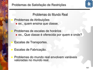141 
Problemas de Satisfação de Restrições 
Problemas do Mundo Real 
% Problemas de Atribuições 
% ex., quem ensina que classe. 
% Problemas de escalas de horários 
% ex., Que classe é oferecida por quem e onde? 
% Escalas de Transportes. 
% Escalas de Fabricação. 
% Problemas do mundo real envolvem variáveis 
valoradas no mundo real. 
 
