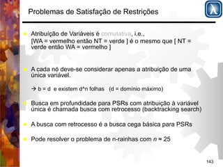 143 
Problemas de Satisfação de Restrições 
% Atribuíção de Variáveis é comutativa, i.e., 
[WA = vermelho então NT = verde ] é o mesmo que [ NT = 
verde então WA = vermelho ] 
% A cada nó deve-se considerar apenas a atribuição de uma 
única variável. 
( b = d e existem d^n folhas (d = domínio máximo) 
% Busca em profundidade para PSRs com atribuição à variável 
única é chamada busca com retrocesso (backtracking search) 
% A busca com retrocesso é a busca cega básica para PSRs 
% Pode resolver o problema de n-rainhas com n ≈ 25 
 