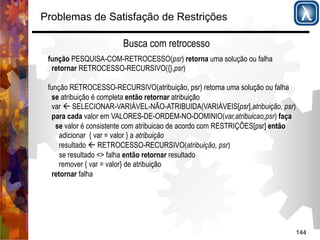 144 
Problemas de Satisfação de Restrições 
Busca com retrocesso 
função PESQUISA-COM-RETROCESSO(psr) retorna uma solução ou falha 
retornar RETROCESSO-RECURSIVO({},psr) 
função RETROCESSO-RECURSIVO(atribuição, psr) retorna uma solução ou falha 
se atribuição é completa então retornar atribuição 
var ' SELECIONAR-VARIÁVEL-NÃO-ATRIBUIDA(VARIÁVEIS[psr],atribuição, psr) 
para cada valor em VALORES-DE-ORDEM-NO-DOMINIO(var,atribuicao,psr) faça 
se valor é consistente com atribuicao de acordo com RESTRIÇÕES[psr] então 
adicionar { var = valor } a atribuição 
resultado ' RETROCESSO-RECURSIVO(atribuição, psr) 
se resultado <> falha então retornar resultado 
remover { var = valor} de atribuição 
retornar falha 
 