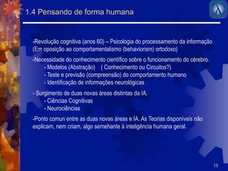 15 
1.4 Pensando de forma humana 
- Revolução cognitiva (anos 60) – Psicologia do processamento da informação 
(Em oposição ao comportamentalismo (behaviorism) ortodoxo) 
- Necessidade do conhecimento científico sobre o funcionamento do cérebro. 
- Modelos (Abstração) ( Conhecimento ou Circuitos?) 
- Teste e previsão (compreensão) do comportamento humano 
- Identificação de informações neurológicas 
- Surgimento de duas novas áreas distintas da IA. 
- Ciências Cognitivas 
- Neurociências 
- Ponto comun entre as duas novas áreas e IA. As Teorias disponíveis não 
explicam, nem criam, algo semehante à inteligência humana geral. 
 