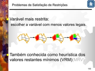 150 
Problemas de Satisfação de Restrições 
% Varável mais restrita: 
escolher a variável com menos valores legais. 
% Também conhecida como heurística dos 
valores restantes mínimos (VRM)(MRV) 
 