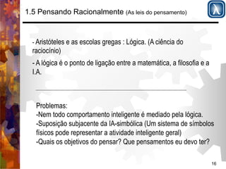 16 
1.5 Pensando Racionalmente (As leis do pensamento) 
- Aristóteles e as escolas gregas : Lógica. (A ciência do 
raciocínio) 
- A lógica é o ponto de ligação entre a matemática, a filosofia e a 
I.A. 
Problemas: 
- Nem todo comportamento inteligente é mediado pela lógica. 
-Suposição subjacente da IA-simbólica (Um sistema de símbolos 
físicos pode representar a atividade inteligente geral) 
-Quais os objetivos do pensar? Que pensamentos eu devo ter? 
 
