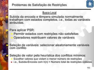 163 
Problemas de Satisfação de Restrições 
Busca Local 
% Subida da encosta e têmpera simulada normalmente 
trabalham com estados completos, i.e., todas as variáveis 
atribuídas. 
% Para aplicar PSR: 
% Permitir estados com restrições não satisfeitas 
% Operadores reatribuem valores de variáveis 
% Seleção de variáveis: selecionar aleatoriamente variáveis 
com conflito 
% Seleção de valor pela heurística dos conflitos mínimos: 
% Escolher valores que violam o menor número de restrições 
% i.e., Subida-Encosta com h(n) = Número total de restrições violadas 
 