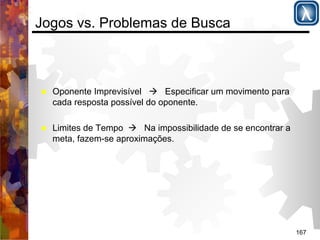 167 
Jogos vs. Problemas de Busca 
% Oponente Imprevisível ( Especificar um movimento para 
cada resposta possível do oponente. 
% Limites de Tempo ( Na impossibilidade de se encontrar a 
meta, fazem-se aproximações. 
 