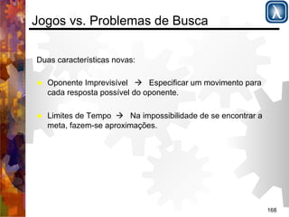 168 
Jogos vs. Problemas de Busca 
Duas características novas: 
% Oponente Imprevisível ( Especificar um movimento para 
cada resposta possível do oponente. 
% Limites de Tempo ( Na impossibilidade de se encontrar a 
meta, fazem-se aproximações. 
 