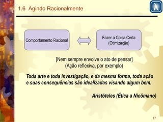 17 
1.6 Agindo Racionalmente 
Comportamento Racional Fazer a Coisa Certa 
(Otimização) 
[Nem sempre envolve o ato de pensar] 
(Ação reflexiva, por exemplo) 
Toda arte e toda investigação, e da mesma forma, toda ação 
e suas consequências são idealizadas visando algum bem. 
Aristóteles (Ética a Nicômano) 
 