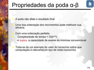 178 
Propriedades da poda α-β 
% A poda não afeta o resultado final 
% Uma boa ordenação dos movimentos pode melhorar sua 
eficácia. 
% Com uma ordenação perfeita: 
% Complexidade de tempo = O(bm/2) 
( duplica a capacidade de exame do minimax convencional 
% Trata-se de um exemplo do valor do raciocínio sobre que 
computação é relevante(um tipo de meta-raciocínio) 
 