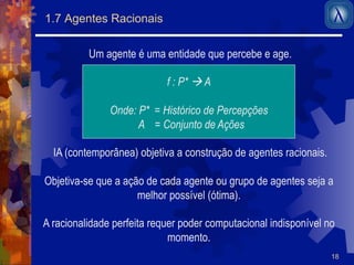 18 
1.7 Agentes Racionais 
Um agente é uma entidade que percebe e age. 
f : P* ! A 
Onde: P* = Histórico de Percepções 
A = Conjunto de Ações 
IA (contemporânea) objetiva a construção de agentes racionais. 
Objetiva-se que a ação de cada agente ou grupo de agentes seja a 
melhor possível (ótima). 
A racionalidade perfeita requer poder computacional indisponível no 
momento. 
 