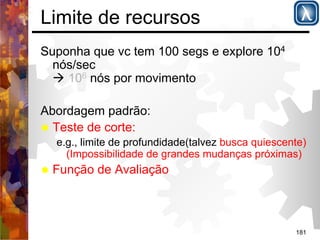 181 
Limite de recursos 
Suponha que vc tem 100 segs e explore 104 
nós/sec 
( 106 nós por movimento 
Abordagem padrão: 
% Teste de corte: 
e.g., limite de profundidade(talvez busca quiescente) 
(Impossibilidade de grandes mudanças próximas) 
% Função de Avaliação 
 