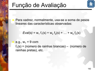 182 
Função de Avaliação 
% Para xadrez, normalmente, usa-se a soma de pesos 
lineares das características observadas: 
Eval(s) = w1 f1(s) + w2 f2(s) + … + wn fn(s) 
% e.g., w1 = 9 com 
f1(s) = (número de rainhas brancas) – (número de 
rainhas pretas), etc. 
 