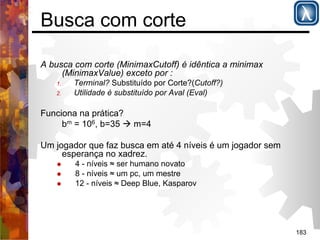 183 
Busca com corte 
A busca com corte (MinimaxCutoff) é idêntica a minimax 
(MinimaxValue) exceto por : 
1. Terminal? Substituído por Corte?(Cutoff?) 
2. Utilidade é substituído por Aval (Eval) 
Funciona na prática? 
bm = 106, b=35 ( m=4 
Um jogador que faz busca em até 4 níveis é um jogador sem 
esperança no xadrez. 
% 4 - níveis ≈ ser humano novato 
% 8 - níveis ≈ um pc, um mestre 
% 12 - níveis ≈ Deep Blue, Kasparov 
 