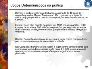 184 
Jogos Determinísticos na prática 
% Damas: O software Chinook desbancou o reinado de 40 anos do 
campeão mundial Marion Tinsley em 1994. Usou-se uma base de 
dados de jogos perfeitos para todas as posições envolvendo menos de 
8 peças. 
% Xadrez: Deep blue derrota Kasparov em 1997 em seis partidas. O DB 
é capaz de examinar 200 milhões de posições por segundo, usa uma 
ulta sofisticada avaliação e métodos que permitem a busca chegar em 
40 níveis. 
% Othello: Campeões humanos se recusam a jogar contra computadores 
pois os mesmos (computadores) são imbatíveis. 
% Go: Campeões humanos se recusam a jogar contra computadores pois 
os mesmos (computadores) são muito ruins. b > 300, então a maioria 
dos programas usa bases de padrões para sugerir movimentos 
plausíveis. 
 