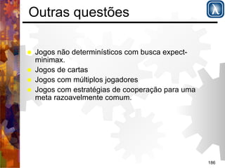 186 
Outras questões 
% Jogos não determinísticos com busca expect-minimax. 
% Jogos de cartas 
% Jogos com múltiplos jogadores 
% Jogos com estratégias de cooperação para uma 
meta razoavelmente comum. 
 