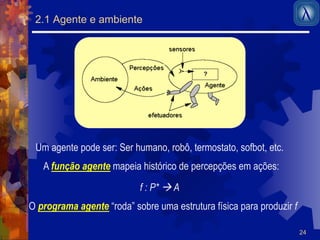 24 
2.1 Agente e ambiente 
Um agente pode ser: Ser humano, robô, termostato, sofbot, etc. 
A função agente mapeia histórico de percepções em ações: 
f : P* ! A 
O programa agente “roda” sobre uma estrutura física para produzir f 
 