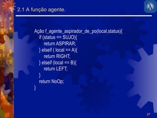 27 
2.1 A função agente. 
Ação f_agente_aspirador_de_po(local,status){ 
if (status == SUJO){ 
return ASPIRAR; 
} elseif ( local == A){ 
return RIGHT; 
} elseif (local == B){ 
return LEFT; 
} 
return NoOp; 
} 
 