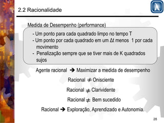 28 
2.2 Racionalidade 
Medida de Desempenho (performance) 
- Um ponto para cada quadrado limpo no tempo T 
- Um ponto por cada quadrado em um Δt menos 1 por cada 
movimento 
- Penalização sempre que se tiver mais de K quadrados 
sujos 
Agente racional $ Maximizar a medida de desempenho 
Racional Onisciente 
Racional Clarividente 
Racional Bem sucedido 
Racional $ Exploração, Aprendizado e Autonomia. 
 