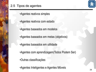 34 
2.5 Tipos de agentes 
• Agentes reativos simples 
• Agentes reativos com estado 
• Agentes baseados em modelos 
• Agentes baseados em metas (objetivos) 
• Agentes baseados em utilidade 
• Agentes com aprendizagem(Todos Podem Ser) 
• Outras classificações 
• Agentes Inteligentes e Agentes Móveis 
 