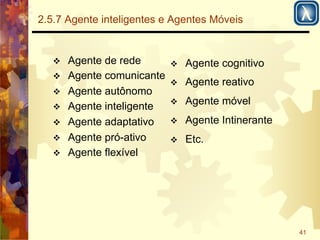 41 
2.5.7 Agente inteligentes e Agentes Móveis 
! Agente de rede 
! Agente comunicante 
! Agente autônomo 
! Agente inteligente 
! Agente adaptativo 
! Agente pró-ativo 
! Agente flexível 
! Agente cognitivo 
! Agente reativo 
! Agente móvel 
! Agente Intinerante 
! Etc. 
 