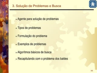 44 
3. Solução de Problemas e Busca 
! Agente para solução de problemas 
! Tipos de problemas 
! Formulação do problema 
! Exemplos de problemas 
! Algorítmos básicos de busca 
! Recapitulando com o problema dos baldes 
 