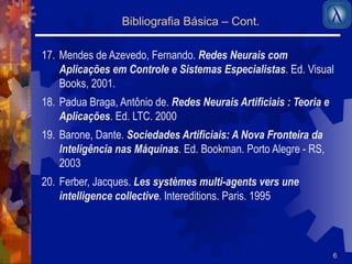 6 
Bibliografia Básica – Cont. 
17. Mendes de Azevedo, Fernando. Redes Neurais com 
Aplicações em Controle e Sistemas Especialistas. Ed. Visual 
Books, 2001. 
18. Padua Braga, Antônio de. Redes Neurais Artificiais : Teoria e 
Aplicações. Ed. LTC. 2000 
19. Barone, Dante. Sociedades Artificiais: A Nova Fronteira da 
Inteligência nas Máquinas. Ed. Bookman. Porto Alegre - RS, 
2003 
20. Ferber, Jacques. Les systèmes multi-agents vers une 
intelligence collective. Intereditions. Paris. 1995 
 