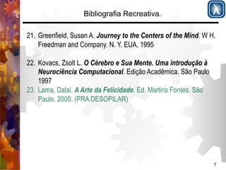 7 
Bibliografia Recreativa. 
21. Greenfield, Susan A. Journey to the Centers of the Mind. W H. 
Freedman and Company. N. Y. EUA, 1995 
22. Kovacs, Zsolt L. O Cérebro e Sua Mente. Uma introdução à 
Neurociência Computacional. Edição Acadêmica. São Paulo 
1997 
23. Lama, Dalai. A Arte da Felicidade. Ed. Martins Fontes. São 
Paulo. 2000. (PRA DESOPILAR) 
 