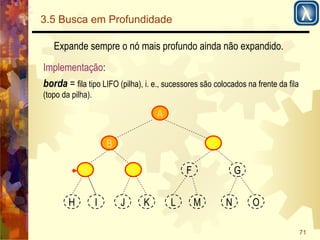 71 
3.5 Busca em Profundidade 
Expande sempre o nó mais profundo ainda não expandido. 
Implementação: 
borda = fila tipo LIFO (pilha), i. e., sucessores são colocados na frente da fila 
(topo da pilha). 
A 
B 
D E 
C 
F G 
H I J K L M N O 
 