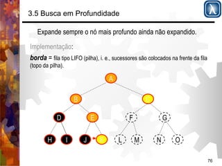 76 
3.5 Busca em Profundidade 
Expande sempre o nó mais profundo ainda não expandido. 
Implementação: 
borda = fila tipo LIFO (pilha), i. e., sucessores são colocados na frente da fila 
(topo da pilha). 
A 
B 
D E 
C 
F G 
H I J K L M N O 
 
