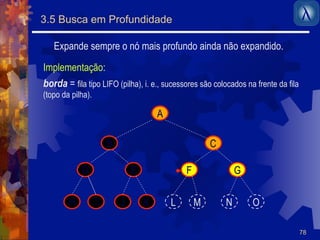 78 
3.5 Busca em Profundidade 
Expande sempre o nó mais profundo ainda não expandido. 
Implementação: 
borda = fila tipo LIFO (pilha), i. e., sucessores são colocados na frente da fila 
(topo da pilha). 
A 
B 
D E 
C 
F G 
H I J K L M N O 
 