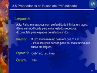 81 
3.5 Propriedades da Busca em Profundidade 
Completa??: 
Não. Falha em espaços com profundidade infinita, em laços. 
- Deve ser modificada para evitar estados repetidos. 
- É completa para espaços de estados finitos. 
Tempo??: 
Espaço??: 
Ótima??: 
O (bm) muito ruim no caso em que m > d 
- Para soluções densas pode ser mais rápida que 
busca em largura. 
O (b * m), i.e., linear 
Não. 
 