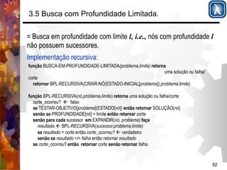82 
3.5 Busca com Profundidade Limitada. 
= Busca em profundidade com limite l, i.e., nós com profundidade l 
não possuem sucessores. 
Implementação recursiva: 
função BUSCA-EM-PROFUNDIDADE-LIMITADA(problema,limite) retorna 
uma solução ou falha/ 
corte 
retornar BPL-RECURSIVA(CRIAR-NÓ(ESTADO-INICIAL[problema]),problema,limite) 
função BPL-RECURSIVA(nó,problema,limite) retorna uma solução ou falha/corte 
corte_ocorreu? ' falso 
se TESTAR-OBJETIVO[problema](ESTADO[nó]) então retornar SOLUÇÃO(nó) 
senão se PROFUNDIDADE[nó] = limite então retornar corte 
senão para cada sucessor em EXPANDIR(nó, problema) faça 
resultado ' BPL-RECURSIVA(sucessor,problema,limite) 
se resultado = corte então corte_ocorreu? ' verdadeiro 
senão se resultado =/= falha então retornar resultado 
se corte_ocorreu? então retornar corte senão retornar falha. 
 