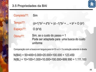 88 
3.5 Propriedades da BAI 
Completa??: 
Tempo??: 
Espaço??: 
Ótima??: 
Sim 
(d+1)*b0 + d*b1 + (d –1)*b2 + ... + bd = O (bd) 
O (b*d) 
Sim, se o custo do passo = 1 
Pode ser adaptada para uma busca do custo 
uniforme 
Comparação com a busca em largura para b=10 e d = 5 a solução estando à direita 
N(BAI) = 50+400+3.000+20.000+100.000 = 123.450 
N(BL) = 10+100+1.000+10.000+100.000+999.990 = 1.111.100 
 