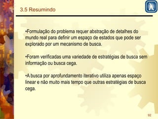 92 
3.5 Resumindo 
• Formulação do problema requer abstração de detalhes do 
mundo real para definir um espaço de estados que pode ser 
explorado por um mecanismo de busca. 
• Foram verificadas uma variedade de estratégias de busca sem 
informação ou busca cega. 
• A busca por aprofundamento iterativo utiliza apenas espaço 
linear e não muito mais tempo que outras estratégias de busca 
cega. 
 