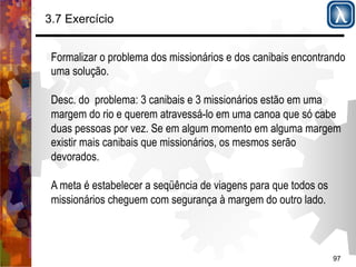 97 
3.7 Exercício 
Formalizar o problema dos missionários e dos canibais encontrando 
uma solução. 
Desc. do problema: 3 canibais e 3 missionários estão em uma 
margem do rio e querem atravessá-lo em uma canoa que só cabe 
duas pessoas por vez. Se em algum momento em alguma margem 
existir mais canibais que missionários, os mesmos serão 
devorados. 
A meta é estabelecer a seqüência de viagens para que todos os 
missionários cheguem com segurança à margem do outro lado. 
 