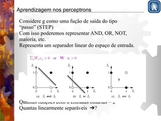 Aprendizagem nos perceptrons 
Considere g como uma fução de saída do tipo 
“passo” (STEP) 
Com isso poderemos representar AND, OR, NOT, 
maioria, etc. 
Representa um separador linear do espaço de entrada. 
! 
! 
! 
! 
! 
! 
! 
! 
Quantas funções com n entradas binárias = 22n 
Quantas linearmente separáveis ➔? 
 