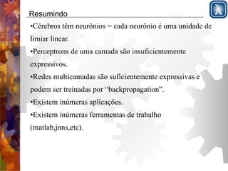 Resumindo 
•Cérebros têm neurônios = cada neurônio é uma unidade de 
limiar linear. 
•Perceptrons de uma camada são insuficientemente 
expressivos. 
•Redes multicamadas são suficientemente expressivas e 
podem ser treinadas por “backpropagation”. 
•Existem inúmeras aplicações. 
•Existem inúmeras ferramentas de trabalho 
(matlab,jnns,etc). 
 