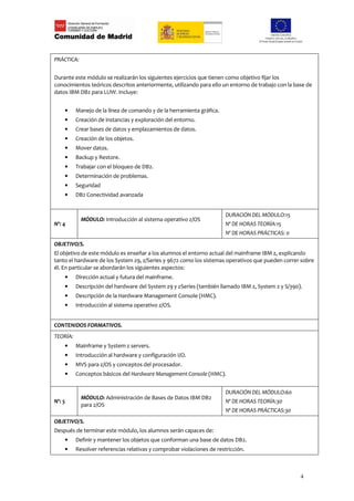 PRÁCTICA:


Durante este módulo se realizarán los siguientes ejercicios que tienen como objetivo fijar los
conocimientos teóricos descritos anteriormente, utilizando para ello un entorno de trabajo con la base de
datos IBM DB2 para LUW. Incluye:


    •     Manejo de la línea de comando y de la herramienta gráfica.
    •     Creación de instancias y exploración del entorno.
    •     Crear bases de datos y emplazamientos de datos.
    •     Creación de los objetos.
    •     Mover datos.
    •     Backup y Restore.
    •     Trabajar con el bloqueo de DB2.
    •     Determinación de problemas.
    •     Seguridad
    •     DB2 Conectividad avanzada


                                                                        DURACIÓN DEL MÓDULO:15
            MÓDULO: Introducción al sistema operativo z/OS
Nº: 4                                                                   Nº DE HORAS TEORÍA:15
                                                                        Nº DE HORAS PRÁCTICAS: 0
OBJETIVO/S.
El objetivo de este módulo es enseñar a los alumnos el entorno actual del mainframe IBM z, explicando
tanto el hardware de los System z9, z/Series y 9672 como los sistemas operativos que pueden correr sobre
él. En particular se abordarán los siguientes aspectos:
    •     Dirección actual y futura del mainframe.
    •     Descripción del hardware del System z9 y zSeries (también llamado IBM z, System z y S/390).
    •     Descripción de la Hardware Management Console (HMC).
    •     Introducción al sistema operativo z/OS.


CONTENIDOS FORMATIVOS.
TEORÍA:
    •     Mainframe y System z servers.
    •     Introducción al hardware y configuración I/O.
    •     MVS para z/OS y conceptos del procesador.
    •     Conceptos básicos del Hardware Management Console (HMC).


                                                                        DURACIÓN DEL MÓDULO:60
            MÓDULO: Administración de Bases de Datos IBM DB2
Nº: 5                                                                   Nº DE HORAS TEORÍA:30
            para z/OS
                                                                        Nº DE HORAS PRÁCTICAS:30
OBJETIVO/S.
Después de terminar este módulo, los alumnos serán capaces de:
    •     Definir y mantener los objetos que conforman una base de datos DB2.
    •     Resolver referencias relativas y comprobar violaciones de restricción.



                                                                                                    4
 