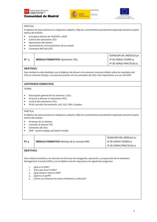 PRÁCTICA:
El objetivo de estas prácticas en máquina es adquirir y fijas los conocimientos previamente explicados durante la parte
teórica del módulo.
•    Conceptos básicos de TSO/ISPF y SDSF
•    Control del subsistema JES2
•    Operaciones del sistema
•    Características y funcionamiento de la consola
•    Comandos MVS del z/OS

                                                                                        DURACIÓN DEL MÓDULO:30
Nº : 3      MÓDULO FORMATIVO: Operación JES2                                            Nº DE HORAS TEORÍA:15
                                                                                        Nº DE HORAS PRÁCTICAS:15
OBJETIVO/S.
Este módulo ha sido diseñado con el objetivo de ofrecer a los alumnos nociones sólidas sobre los mandatos del
JES2 en sistemas OS/390. Los alumnos podrán ver los comandos del JES2 más importantes y el uso del SDSF.


CONTENIDOS FORMATIVOS.
TEORÍA:

•    Descripción general de los sistemas y JES2.
•    Arrancar y detener el subsistema JES2.
•    Control del subsistema JES2.
•    WLM, Servidor de impresión, NJE, RJE, SNA y Sysplex.

PRÁCTICA:
El objetivo de estas prácticas en máquina es adquirir y fijas los conocimientos previamente explicados durante la parte
teórica del módulo.
•    Arranque de un sistema.
•    Conexión al sistema TSO
•    Comandos del JES2
•    SDSF - System Display and Search Facility

                                                                                      DURACIÓN DEL MÓDULO:20
Nº: 4       MÓDULO FORMATIVO: Manejo de la consola HMC                                Nº DE HORAS TEORÍA:10
                                                                                      Nº DE HORAS PRÁCTICAS:10
OBJETIVO/S.

Este módulo enseñará a los alumnos las técnicas de navegación, operación y recuperación de la Hardware
Management Console (HMC), con el objetivo de dar respuesta a las siguientes preguntas:

     1.   ¿Qué es la HMC?
     2.   ¿Para que sirve la HMC?
     3.   ¿Qué aspecto tiene la HMC?
     4.   ¿Qué es un perfil?
     5.   ¿Cómo se contestan los avisos Hardware y Software?




                                                                                                                 3
 