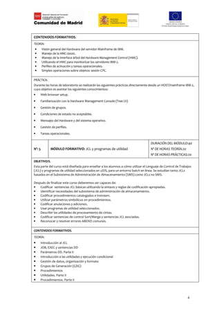 CONTENIDOS FORMATIVOS.
TEORÍA:
•       Visión general del Hardware del servidor Mainframe de IBM.
•       Manejo de la HMC classic.
•       Manejo de la interface árbol del Hardware Management Control (HMC).
•       Utilizando el HMC para monitorizar los servidores IBM z.
•       Perfiles de activación y tareas operacionales.
•       Simples operaciones sobre objetos: sesión CPC.

PRÁCTICA:
Durante las horas de laboratorio se realizarán las siguientes prácticas directamente desde un HOST/mainframe IBM z,
cuyo objetivo es asentar los siguientes conocimientos:
•   Web browser setup.
•   Familiarización con la Hardware Management Console (Tree UI)
•   Gestión de grupos.
•   Condiciones de estado no aceptables.
•   Mensajes del Hardware y del sistema operativo.
•   Gestión de perfiles.
•   Tareas operacionales.

                                                                                     DURACIÓN DEL MÓDULO:40
Nº: 5         MÓDULO FORMATIVO: JCL y programas de utilidad                          Nº DE HORAS TEORÍA:20
                                                                                     Nº DE HORAS PRÁCTICAS:20
OBJETIVO/S.
Esta parte del curso está diseñada para enseñar a los alumnos a cómo utilizar el Lenguaje de Control de Trabajos
(JCL) y programas de utilidad seleccionados en z/OS, para un entorno batch en línea. Se estudian tanto JCLs
basados en el Subsistema de Administración de Almacenamiento (SMS) como JCLs no SMS.

Después de finalizar este curso deberemos ser capaces de:
•   Codificar sentencias JCL básicas utilizando la sintaxis y reglas de codificación apropiadas.
•   Identificar necesidades del subsistema de administración de almacenamiento.
•   Codificar procedimientos catalogados e instream.
•   Utilizar parámetros simbólicos en procedimientos.
•   Codificar anulaciones y adiciones.
•   Usar programas de utilidad seleccionados.
•   Describir las utilidades de procesamiento de cintas.
•   Codificar sentencias de control Sort/Merge y sentencias JCL asociadas.
•   Reconocer y resolver errores ABEND comunes.

CONTENIDOS FORMATIVOS.
TEORÍA:
•   Introducción al JCL
•   JOB, EXEC y sentencias DD
•   Parámetros DD. Parte II
•   Introducción a las utilidades y ejecución condicional
•   Gestión de datos, organización y formato
•   Grupos de Generación (GDG)
•   Procedimientos
•   Utilidades. Parte II
•   Procedimientos. Parte II




                                                                                                              4
 