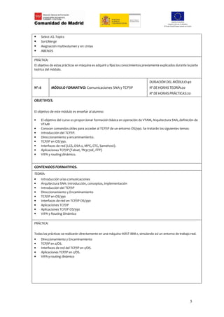 •   Select JCL Topics
•   Sort/Merge
•   Asignación multivolumen y en cintas
•   ABENDS

PRÁCTICA:
El objetivo de estas prácticas en máquina es adquirir y fijas los conocimientos previamente explicados durante la parte
teórica del módulo.


                                                                                   DURACIÓN DEL MÓDULO:40
Nº: 6       MÓDULO FORMATIVO: Comunicaciones SNA y TCP/IP                          Nº DE HORAS TEORÍA:20
                                                                                   Nº DE HORAS PRÁCTICAS:20
OBJETIVO/S.

El objetivo de este módulo es enseñar al alumno:

•   El objetivo del curso es proporcionar formación básica en operación de VTAM, Arquitectura SNA, definición de
    VTAM
•   Conocer comandos útiles para acceder al TCP/IP de un entorno OS/390. Se tratarán los siguientes temas:
•   Introducción del TCP/IP.
•   Direccionamiento y encaminamiento.
•   TCP/IP en OS/390.
•   Interfaces de red (LCS, OSA-2, MPC, CTC, Samehost).
•   Aplicaciones TCP/IP (Telnet, TN3270E, FTP)
•   VIPA y routing dinámico.


CONTENIDOS FORMATIVOS.
TEORÍA:
•   Introducción a las comunicaciones
•   Arquitectura SNA: Introducción, conceptos, implementación
•   Introducción del TCP/IP
•   Direccionamiento y Encaminamiento
•   TCP/IP en OS/390
•   Interfaces de red en TCP/IP OS/390
•   Aplicaciones TCP/IP
•   Aplicaciones TCP/IP OS/390
•   VIPA y Routing Dinámico

PRÁCTICA:


Todas las prácticas se realizarán directamente en una máquina HOST IBM z, simulando así un entorno de trabajo real.
•   Direccionamiento y Encaminamiento
•   TCP/IP en z/OS.
•   Interfaces de red del TCP/IP en z/OS.
•   Aplicaciones TCP/IP en z/OS.
•   VIPA y routing dinámico




                                                                                                                 5
 