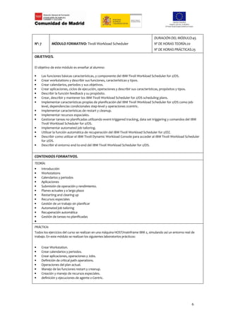 DURACIÓN DEL MÓDULO:45
Nº: 7       MÓDULO FORMATIVO: Tivoli Workload Scheduler                            Nº DE HORAS TEORÍA:20
                                                                                   Nº DE HORAS PRÁCTICAS:25
OBJETIVO/S.

El objetivo de este módulo es enseñar al alumno:

•   Las funciones básicas características, y componente del IBM Tivoli Workload Scheduler for z/OS.
•   Crear workstations y describir sus funciones, características y tipos.
•   Crear calendarios, periodos y sus objetivos.
•   Crear aplicaciones, ciclos de ejecución, operaciones y describir sus características, propósitos y tipos.
•   Describir la función feedback y su propósito.
•   Crear, describir y mantener los IBM Tivoli Workload Scheduler for z/OS scheduling plans.
•   Implementar características propias de planificación del IBM Tivoli Workload Scheduler for z/OS como job-
    level, dependencias condicionales step-level y operaciones zcentric.
•   Implementar características de restart y cleanup.
•   Implementar recursos espaciales.
•   Gestionar tareas no planificadas utilizando event-triggered tracking, data set triggering y comandos del IBM
    Tivoli Workload Scheduler for z/OS.
•   Implementar automated job tailoring.
•   Utilizar la función automática de recuperación del IBM Tivoli Workload Scheduler for z/OZ.
•   Describir como utilizar el IBM Tivoli Dynamic Workload Console para acceder al IBM Tivoli Workload Scheduler
    for z/OS.
•   Describir el entorno end-to-end del IBM Tivoli Workload Scheduler for z/OS.


CONTENIDOS FORMATIVOS.
TEORÍA:
•   Introducción
•   Workstations
•   Calendarios y periodos
•   Aplicaciones
•   Submisión de operación y rendimiento.
•   Planes actuales y a largo plazo
•   Restarting and clearing up
•   Recursos especiales
•   Gestión de un trabajo sin planificar
•   Automated job tailoring
•   Recuperación automática
•   Gestión de tareas no planificadas
•
PRÁCTICA:
Todos los ejercicios del curso se realizan en una máquina HOST/mainframe IBM z, simulando así un entorno real de
trabajo. En este módulo se realizan los siguientes laboratorios prácticos:


•   Crear Workstation.
•   Crear calendarios y periodos.
•   Crear aplicaciones, operaciones y Jobs.
•   Definición de critical path operations.
•   Operaciones del plan actual.
•   Manejo de las funciones restart y creanup.
•   Creación y manejo de recursos especiales.
•   definición y ejecuciones de agente z-Centric.




                                                                                                              6
 