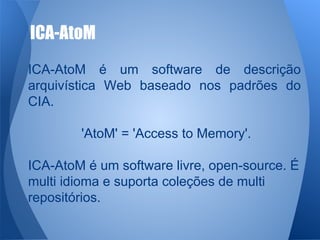 ICA-AtoM 
ICA-AtoM é um software de descrição 
arquivística Web baseado nos padrões do 
CIA. 
'AtoM' = 'Access to Memory'. 
ICA-AtoM é um software livre, open-source. É 
multi idioma e suporta coleções de multi 
repositórios. 
 