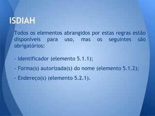 ISDIAH 
Todos os elementos abrangidos por estas regras estão 
disponíveis para uso, mas os seguintes são 
obrigatórios: 
- Identificador (elemento 5.1.1); 
- Forma(s) autorizada(s) do nome (elemento 5.1.2); 
- Endereço(s) (elemento 5.2.1). 
 
