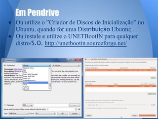 Em Pendrive 
● Ou utilize o ”Criador de Discos de Inicialização” no 
Ubuntu, quando for uma Distribuição Ubuntu; 
● Ou instale e utilize o UNETBootIN para qualquer 
distro/S.O. http://unetbootin.sourceforge.net/ 
 