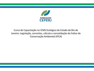 Curso de Capacitação no ICMS Ecológico do Estado do Rio de
Janeiro: Legislação, conceitos, cálculo e consolidação do Índice de
Conservação Ambiental (IFCA)
 