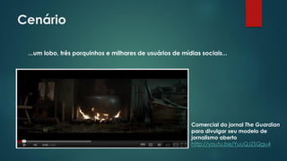 Cenário
...um lobo, três porquinhos e milhares de usuários de mídias sociais...
Comercial do jornal The Guardian
para divulgar seu modelo de
jornalismo aberto
http://youtu.be/YuuQJZSQgu4
 