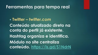 Ferramentas para tempo real
 Twitter – twitter.com
Conteúdo atualizado direto na
conta do perfil já existente.
Hashtag organiza e identifica.
Módulo no site centraliza
conteúdo. https://is.gd/S1NdrN
 