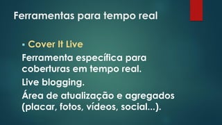 Ferramentas para tempo real
 Cover It Live
Ferramenta específica para
coberturas em tempo real.
Live blogging.
Área de atualização e agregados
(placar, fotos, vídeos, social...).
 