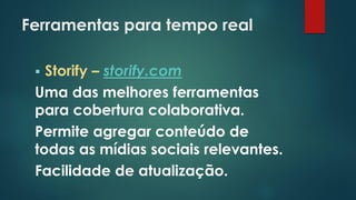 Ferramentas para tempo real
 Storify – storify.com
Uma das melhores ferramentas
para cobertura colaborativa.
Permite agregar conteúdo de
todas as mídias sociais relevantes.
Facilidade de atualização.
 